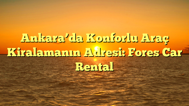 Ankara’da Konforlu Araç Kiralamanın Adresi: Fores Car Rental